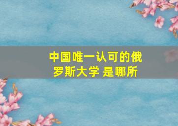 中国唯一认可的俄罗斯大学 是哪所